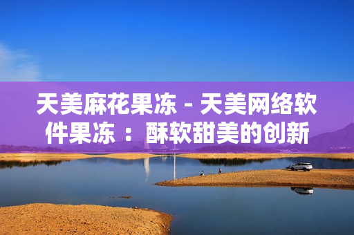 天美麻花果凍 - 天美網絡軟件果凍 ：酥軟甜美的創新滋味