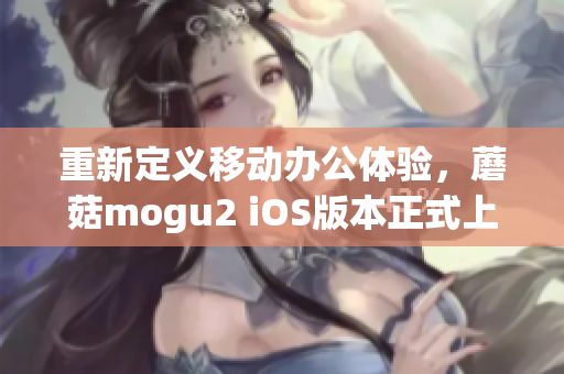 重新定義移動辦公體驗，蘑菇mogu2 iOS版本正式上線
