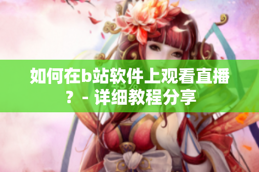 如何在b站軟件上觀看直播？- 詳細教程分享
