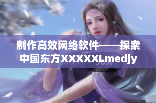 制作高效網(wǎng)絡(luò)軟件——探索中國(guó)東方XXXXXLmedjyf的秘訣