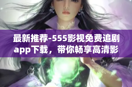 最新推薦-555影視免費(fèi)追劇app下載，帶你暢享高清影視娛樂(lè)樂(lè)趣