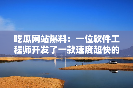 吃瓜網站爆料：一位軟件工程師開發了一款速度超快的全新瀏覽器