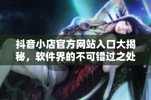 抖音小店官方網站入口大揭秘，軟件界的不可錯過之處