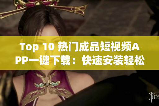 Top 10 熱門成品短視頻APP一鍵下載：快速安裝輕松體驗