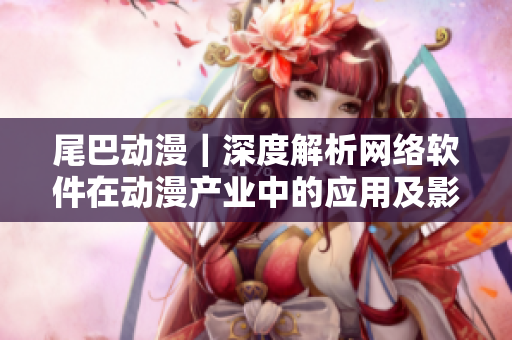 尾巴動漫｜深度解析網絡軟件在動漫產業中的應用及影響