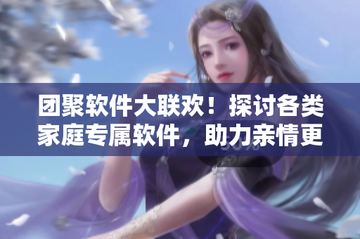 團(tuán)聚軟件大聯(lián)歡！探討各類家庭專屬軟件，助力親情更進(jìn)一步！