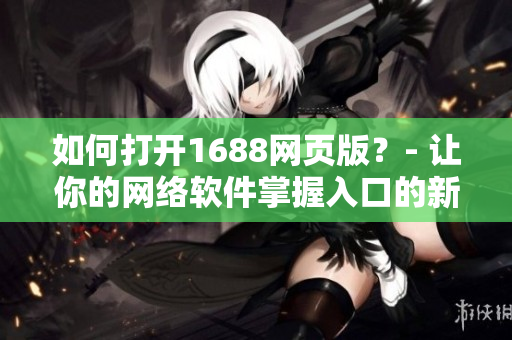 如何打開1688網頁版？- 讓你的網絡軟件掌握入口的新技巧！