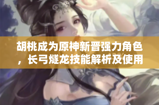 胡桃成為原神新晉強力角色，長弓燧龍技能解析及使用心得分享