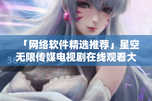「網絡軟件精選推薦」星空無限傳媒電視劇在線觀看大盤點！