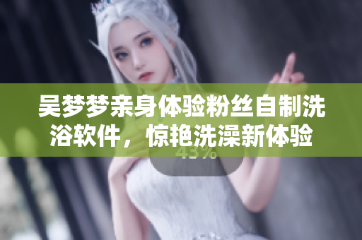 吳夢夢親身體驗(yàn)粉絲自制洗浴軟件，驚艷洗澡新體驗(yàn)