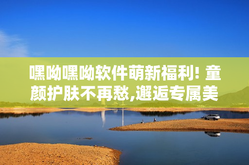 嘿呦嘿呦軟件萌新福利! 童顏?zhàn)o(hù)膚不再愁,邂逅專屬美肌神器! 