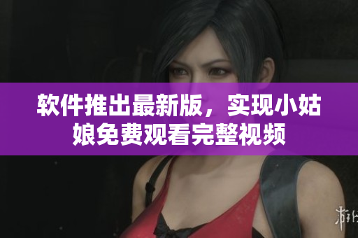 軟件推出最新版，實現小姑娘免費觀看完整視頻