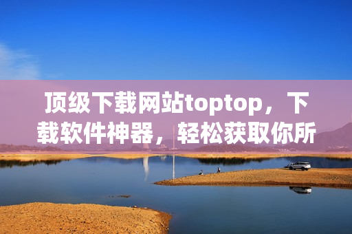 頂級下載網站toptop，下載軟件神器，輕松獲取你所需的最新網絡軟件！