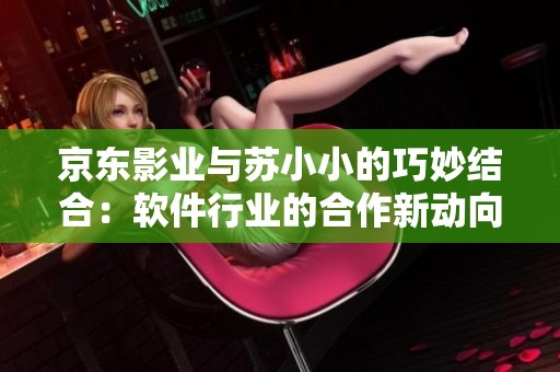 京東影業(yè)與蘇小小的巧妙結(jié)合：軟件行業(yè)的合作新動向