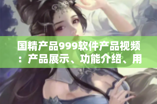 國精產(chǎn)品999軟件產(chǎn)品視頻：產(chǎn)品展示、功能介紹、用戶體驗詳解