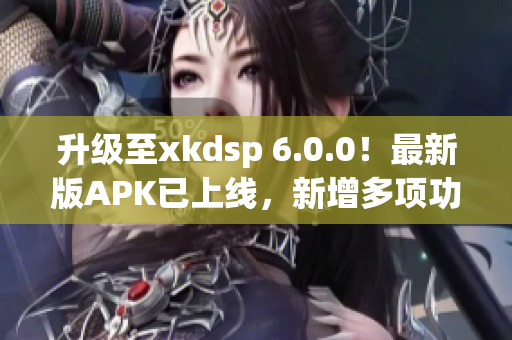 升級(jí)至xkdsp 6.0.0！最新版APK已上線，新增多項(xiàng)功能