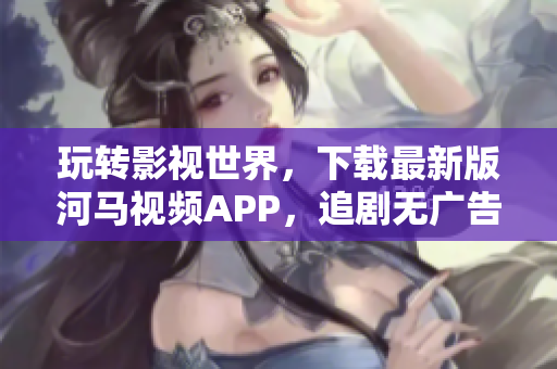 玩轉影視世界，下載最新版河馬視頻APP，追劇無廣告！