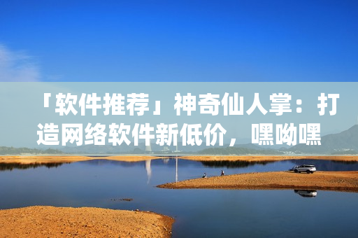 「軟件推薦」神奇仙人掌：打造網(wǎng)絡(luò)軟件新低價(jià)，嘿呦嘿呦網(wǎng)站推廣！