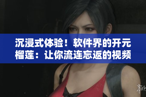 沉浸式體驗！軟件界的開元榴蓮：讓你流連忘返的視頻內容