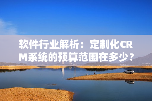 軟件行業(yè)解析：定制化CRM系統(tǒng)的預(yù)算范圍在多少？
