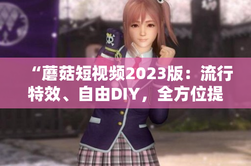 “蘑菇短視頻2023版：流行特效、自由DIY，全方位提升用戶創意”