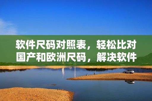 軟件尺碼對照表，輕松比對國產(chǎn)和歐洲尺碼，解決軟件選擇難題