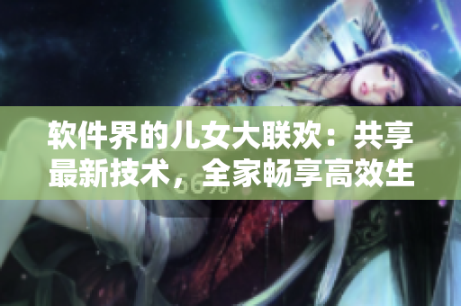 軟件界的兒女大聯(lián)歡：共享最新技術(shù)，全家暢享高效生活