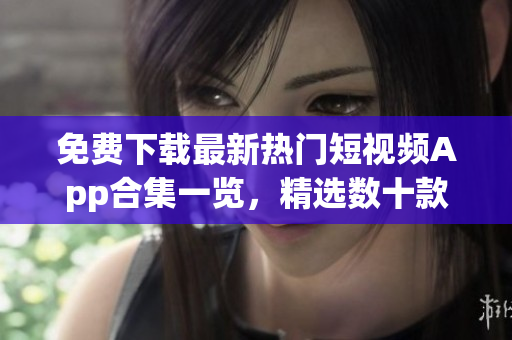 免費下載最新熱門短視頻App合集一覽，精選數十款軟件匯總展示