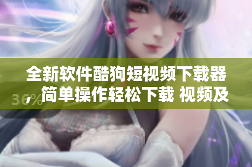 全新軟件酷狗短視頻下載器，簡單操作輕松下載 視頻及音頻