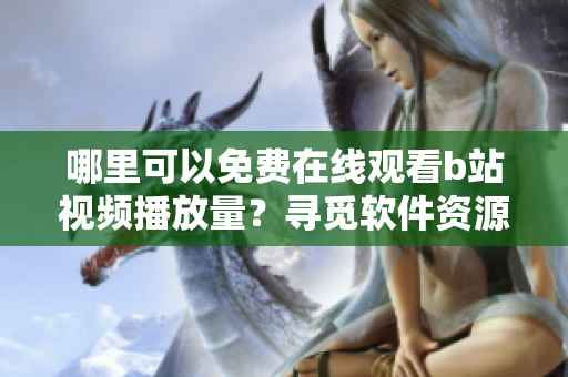 哪里可以免費在線觀看b站視頻播放量？尋覓軟件資源最新推薦