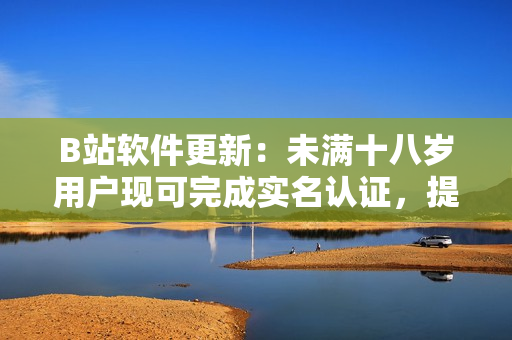 B站軟件更新：未滿十八歲用戶現(xiàn)可完成實名認證，提升賬號安全功能