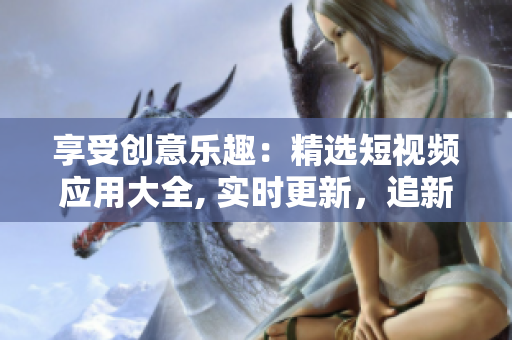 享受創(chuàng)意樂趣：精選短視頻應(yīng)用大全, 實時更新，追新必備，實用方便