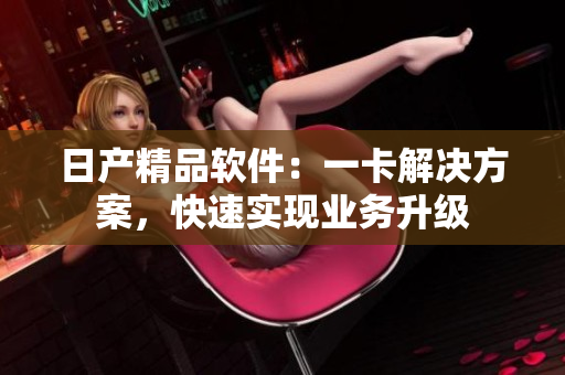 日產(chǎn)精品軟件：一卡解決方案，快速實現(xiàn)業(yè)務(wù)升級