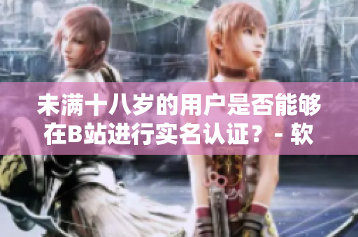 未滿十八歲的用戶是否能夠在B站進行實名認證？- 軟件實名認證政策全解析