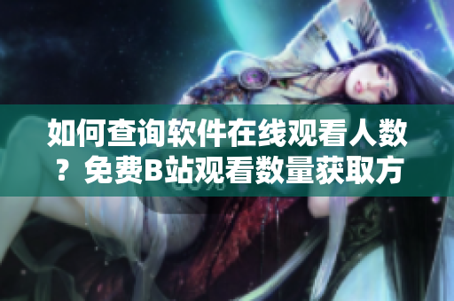 如何查詢軟件在線觀看人數？免費B站觀看數量獲取方法揭秘