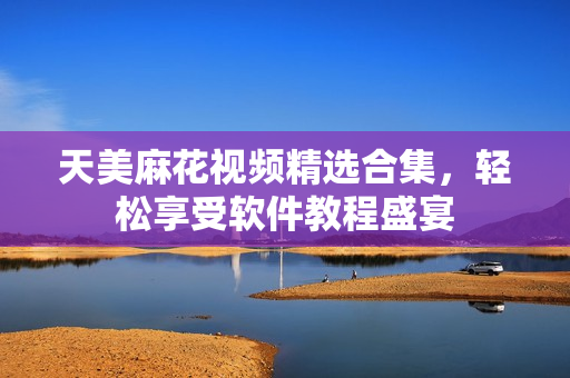 天美麻花視頻精選合集，輕松享受軟件教程盛宴
