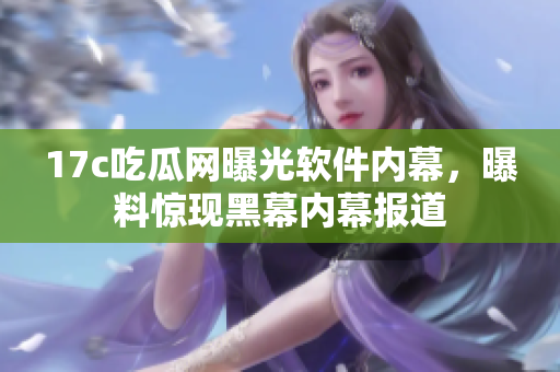 17c吃瓜網(wǎng)曝光軟件內(nèi)幕，曝料驚現(xiàn)黑幕內(nèi)幕報道