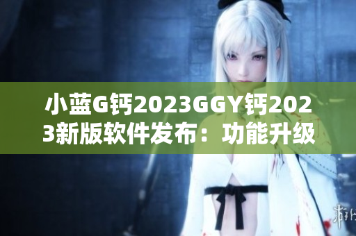 小藍(lán)G鈣2023GGY鈣2023新版軟件發(fā)布：功能升級(jí)，體驗(yàn)再升級(jí)
