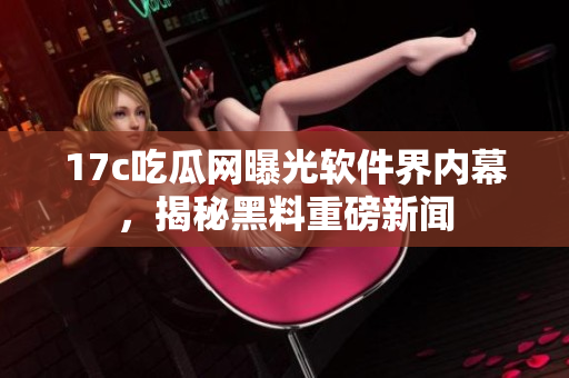 17c吃瓜網曝光軟件界內幕，揭秘黑料重磅新聞
