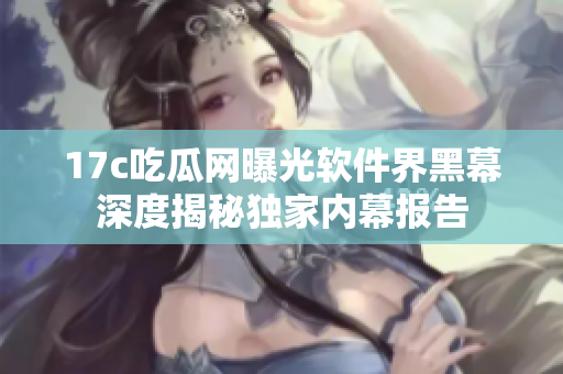 17c吃瓜網曝光軟件界黑幕深度揭秘獨家內幕報告