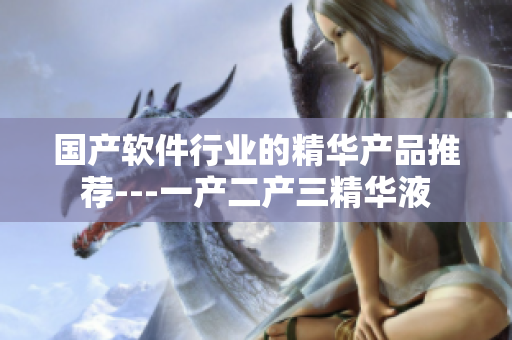 國產(chǎn)軟件行業(yè)的精華產(chǎn)品推薦---一產(chǎn)二產(chǎn)三精華液