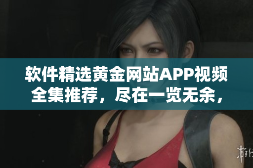 軟件精選黃金網站APP視頻全集推薦，盡在一覽無余，精彩紛呈