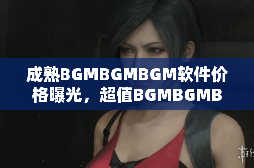 成熟BGMBGMBGM軟件價格曝光，超值BGMBGMBGM軟件現售價揭秘