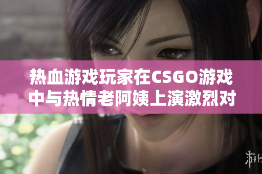 熱血游戲玩家在CSGO游戲中與熱情老阿姨上演激烈對戰