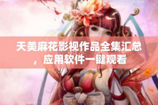 天美麻花影視作品全集匯總，應(yīng)用軟件一鍵觀看