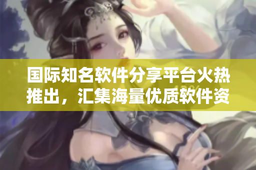 國際知名軟件分享平臺火熱推出，匯集海量優質軟件資源