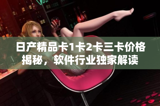 日產(chǎn)精品卡1卡2卡三卡價(jià)格揭秘，軟件行業(yè)獨(dú)家解讀