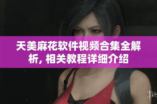 天美麻花軟件視頻合集全解析, 相關教程詳細介紹