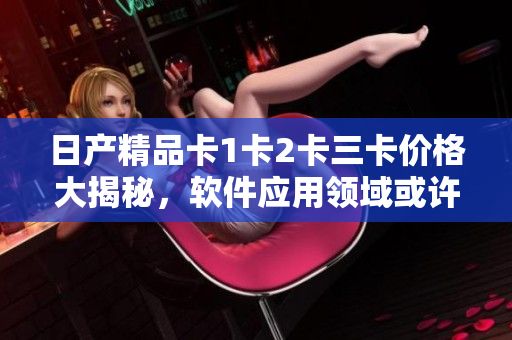日產(chǎn)精品卡1卡2卡三卡價(jià)格大揭秘，軟件應(yīng)用領(lǐng)域或許存在驚喜