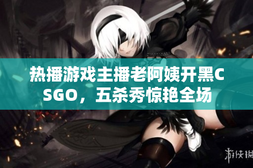 熱播游戲主播老阿姨開黑CSGO，五殺秀驚艷全場